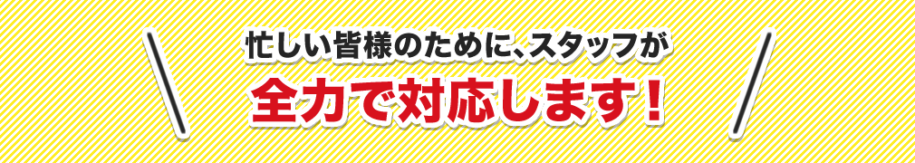 忙しい皆様のために、スタッフが全力で対応します！