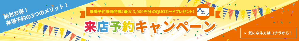 来場予約来場特典！最大3,000円分のQUOカードプレゼント！来店予約キャンペーン　気になる方はコチラから！