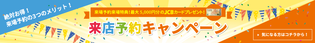 来場予約来場特典！最大5,000円分のJCBカードプレゼント！来店予約キャンペーン　気になる方はコチラから！