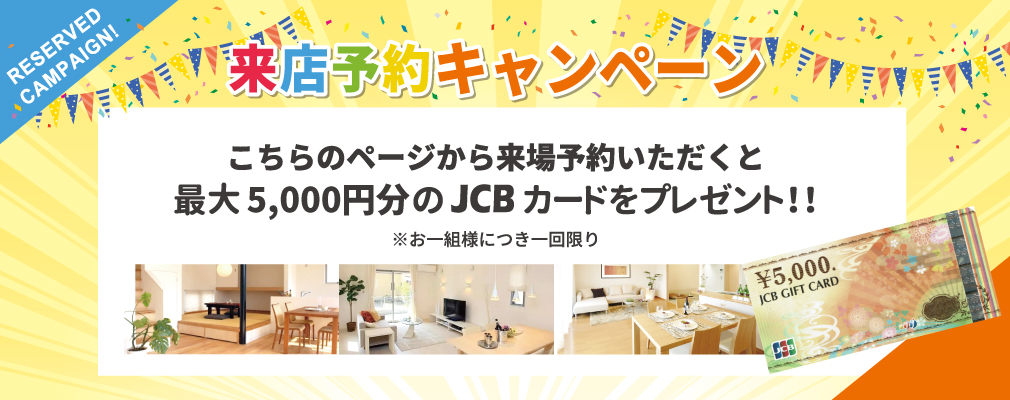 来店予約キャンペーン　こちらのページから来場予約いただくと　最大5,000円分のJCBカードをプレゼント！※お一組様につき一回限り